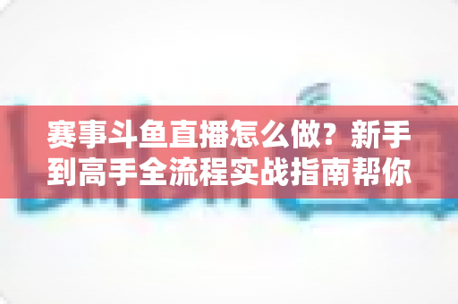 赛事斗鱼直播怎么做?新手到高手全流程实战指南帮你轻松开播 赛事斗鱼直播怎么做?新手到高手全流程实战指南帮你轻松开播