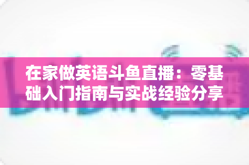 在家做英语斗鱼直播：零基础入门指南与实战经验分享