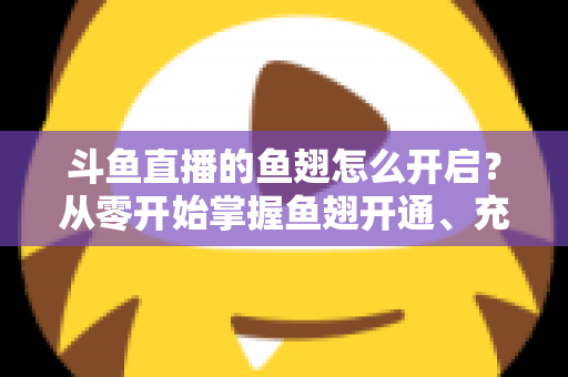 斗鱼直播的鱼翅怎么开启？从零开始掌握鱼翅开通、充值与使用的完整教程