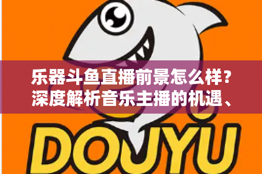 乐器斗鱼直播前景怎么样？深度解析音乐主播的机遇、挑战与变现之道