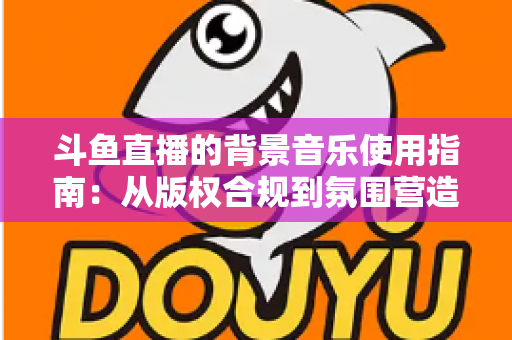 斗鱼直播的背景音乐使用指南：从版权合规到氛围营造的全方位教程