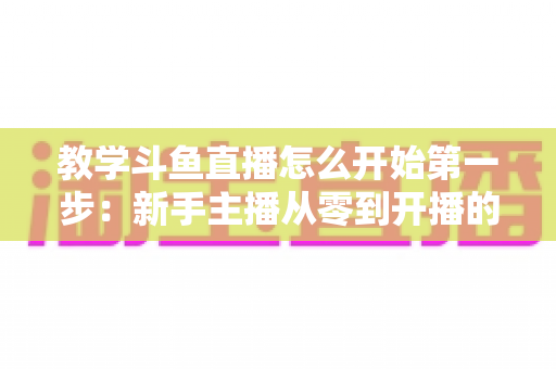 教学斗鱼直播怎么开始第一步:新手主播从零到开播的完整指南 教学斗鱼直播怎么开始第一步:新手主播从零到开播的完整指南