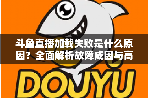 斗鱼直播加载失败是什么原因？全面解析故障成因与高效解决办法指南