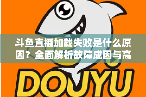 斗鱼直播加载失败是什么原因？全面解析故障成因与高效解决办法指南