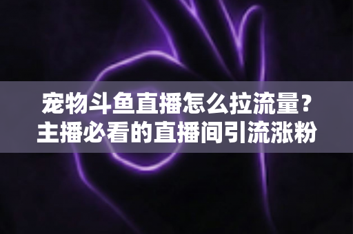 宠物斗鱼直播怎么拉流量？主播必看的直播间引流涨粉实战全攻略