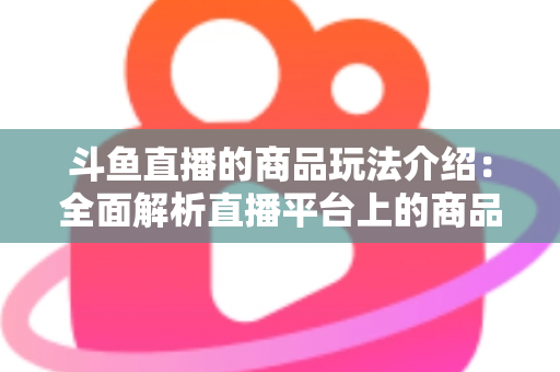 斗鱼直播的商品玩法介绍：全面解析直播平台上的商品互动与变现新趋势