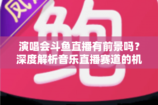 演唱会斗鱼直播有前景吗？深度解析音乐直播赛道的机遇、挑战与变现潜力