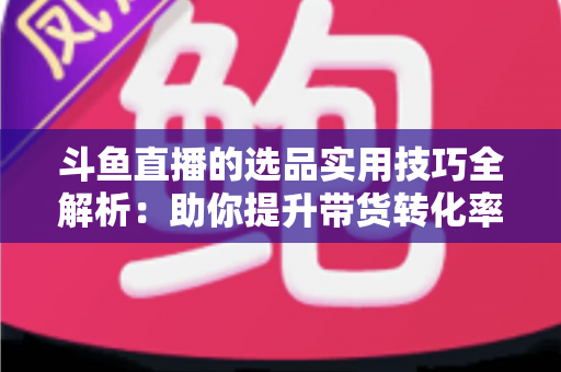 斗鱼直播的选品实用技巧全解析:助你提升带货转化率的实战指南 斗鱼直播的选品实用技巧全解析:助你提升带货转化率的实战指南