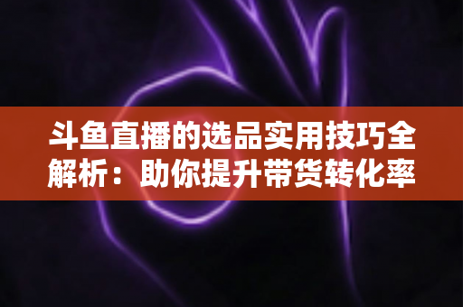 斗鱼直播的选品实用技巧全解析:助你提升带货转化率的实战指南 斗鱼直播的选品实用技巧全解析:助你提升带货转化率的实战指南