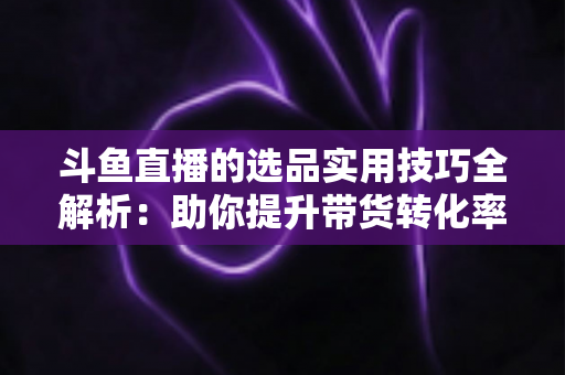 斗鱼直播的选品实用技巧全解析:助你提升带货转化率的实战指南 斗鱼直播的选品实用技巧全解析:助你提升带货转化率的实战指南