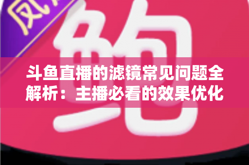 斗鱼直播的滤镜常见问题全解析：主播必看的效果优化与故障排除实用指南