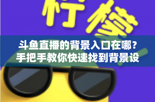 斗鱼直播的背景入口在哪?手把手教你快速找到背景设置入口的完整攻略 斗鱼直播的背景入口在哪?手把手教你快速找到背景设置入口的完整攻略