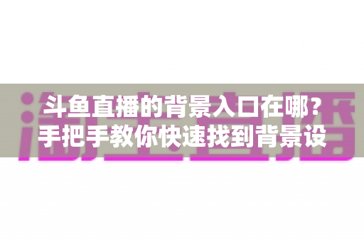 斗鱼直播的背景入口在哪?手把手教你快速找到背景设置入口的完整攻略 斗鱼直播的背景入口在哪?手把手教你快速找到背景设置入口的完整攻略