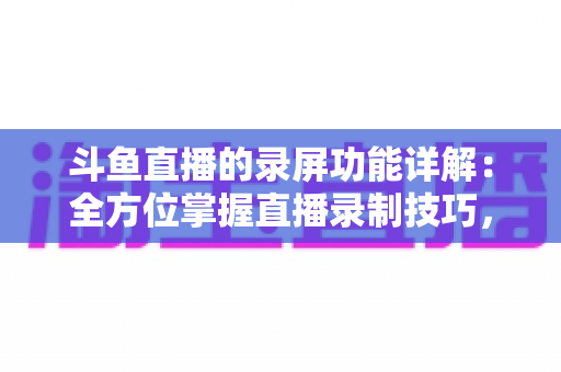 斗鱼直播的录屏功能详解：全方位掌握直播录制技巧，轻松留住精彩瞬间