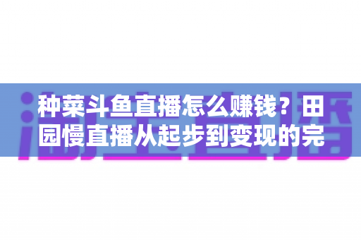 种菜斗鱼直播怎么赚钱？田园慢直播从起步到变现的完整实操攻略