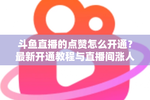斗鱼直播的点赞怎么开通？最新开通教程与直播间涨人气实用指南