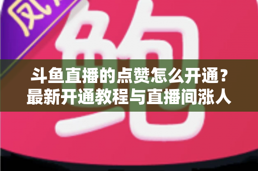 斗鱼直播的点赞怎么开通？最新开通教程与直播间涨人气实用指南