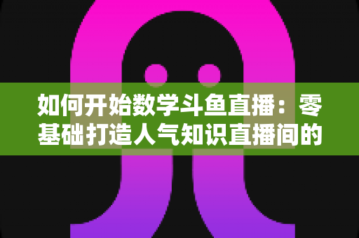 如何开始数学斗鱼直播：零基础打造人气知识直播间的完整攻略