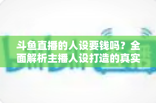 斗鱼直播的人设要钱吗？全面解析主播人设打造的真实成本与免费技巧
