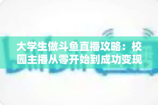 大学生做斗鱼直播攻略：校园主播从零开始到成功变现的完整实战指南