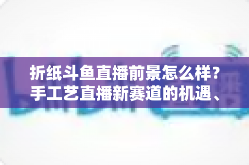 折纸斗鱼直播前景怎么样？手工艺直播新赛道的机遇、挑战与变现前景全解析