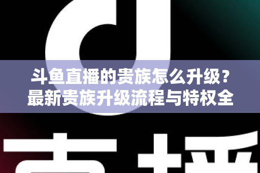 斗鱼直播的贵族怎么升级？最新贵族升级流程与特权全解析