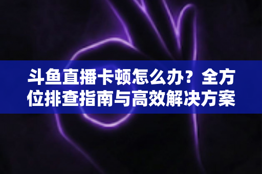 斗鱼直播卡顿怎么办？全方位排查指南与高效解决方案大公开