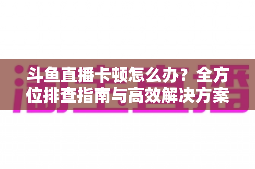 斗鱼直播卡顿怎么办？全方位排查指南与高效解决方案大公开