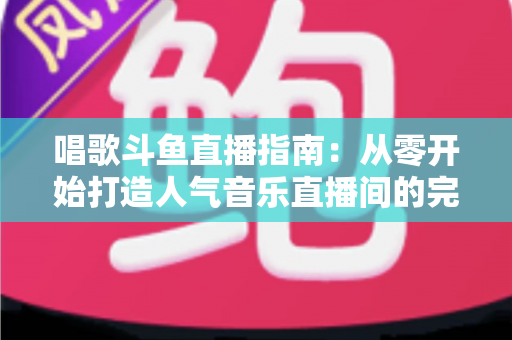 唱歌斗鱼直播指南：从零开始打造人气音乐直播间的完整攻略