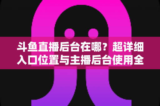斗鱼直播后台在哪？超详细入口位置与主播后台使用全攻略