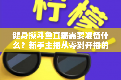 健身操斗鱼直播需要准备什么?新手主播从零到开播的完整装备与运营指南 健身操斗鱼直播需要准备什么?新手主播从零到开播的完整装备与运营指南