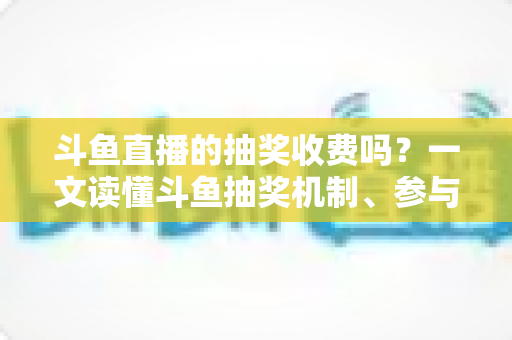 斗鱼直播的抽奖收费吗？一文读懂斗鱼抽奖机制、参与条件与费用真相