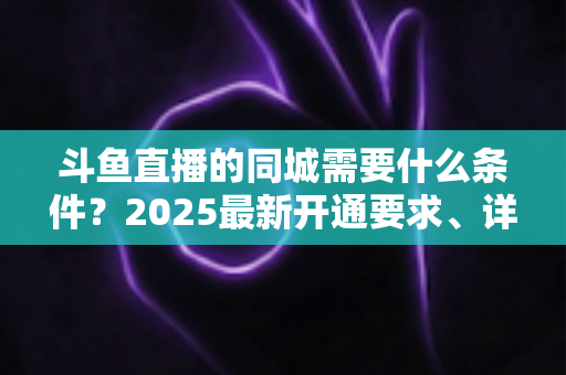 斗鱼直播的同城需要什么条件？2025最新开通要求、详细步骤与本地流量运营全攻略