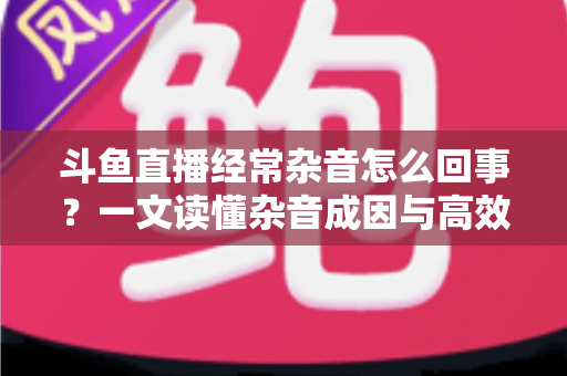 斗鱼直播经常杂音怎么回事？一文读懂杂音成因与高效解决办法