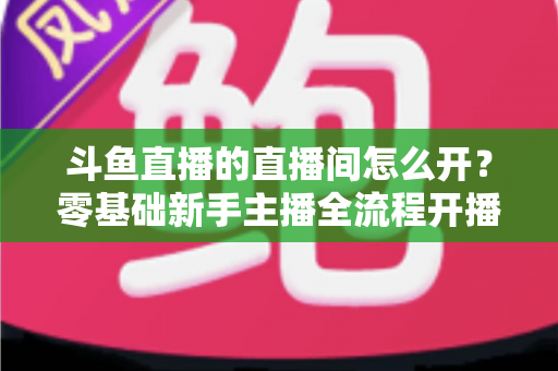 斗鱼直播的直播间怎么开？零基础新手主播全流程开播指南
