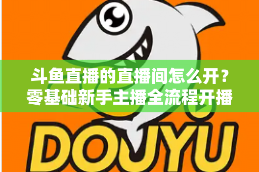 斗鱼直播的直播间怎么开？零基础新手主播全流程开播指南