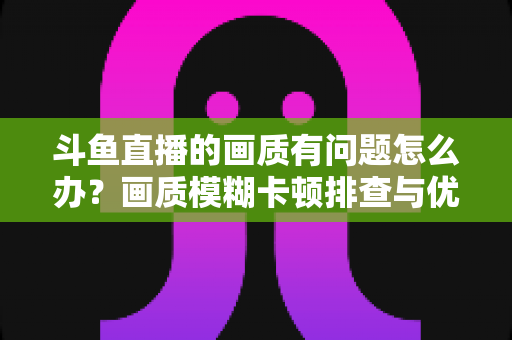 斗鱼直播的画质有问题怎么办?画质模糊卡顿排查与优化全攻略 斗鱼直播的画质有问题怎么办?画质模糊卡顿排查与优化全攻略