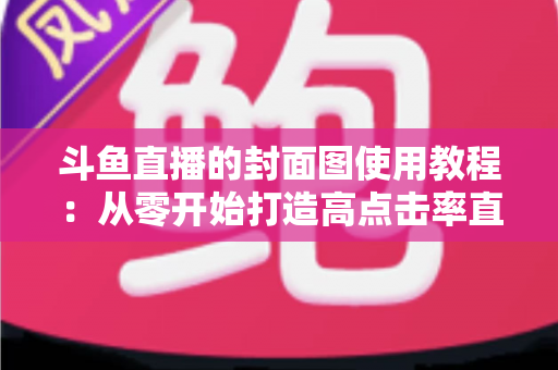 斗鱼直播的封面图使用教程：从零开始打造高点击率直播间的完整指南