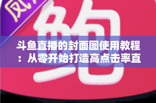 斗鱼直播的封面图使用教程：从零开始打造高点击率直播间的完整指南