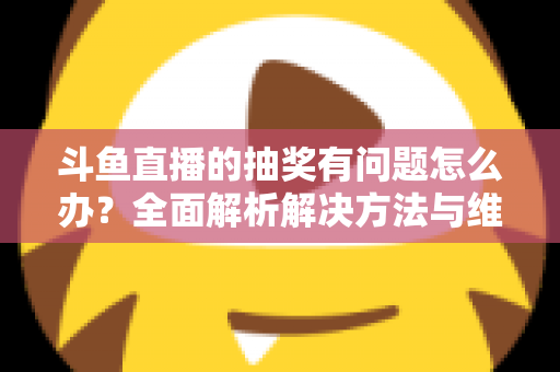 斗鱼直播的抽奖有问题怎么办？全面解析解决方法与维权指南