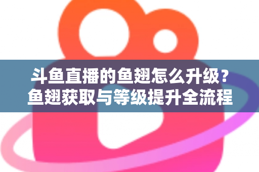 斗鱼直播的鱼翅怎么升级？鱼翅获取与等级提升全流程攻略详解