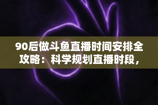 90后做斗鱼直播时间安排全攻略：科学规划直播时段，让流量与收入双提升