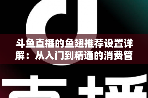 斗鱼直播的鱼翅推荐设置详解：从入门到精通的消费管理与观看优化指南