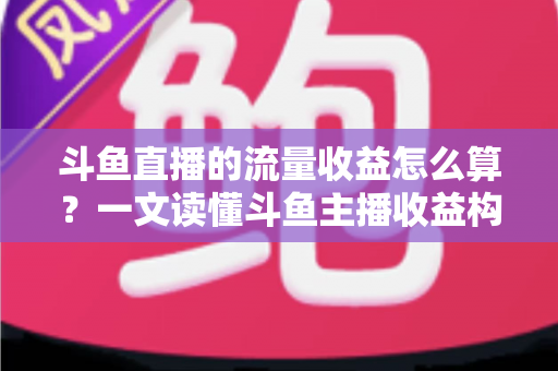 斗鱼直播的流量收益怎么算？一文读懂斗鱼主播收益构成、分成规则与增收技巧