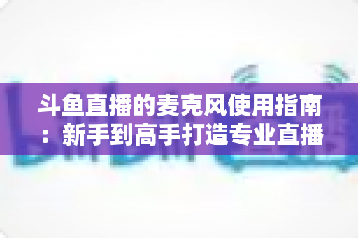 斗鱼直播的麦克风使用指南:新手到高手打造专业直播音质的完整攻略 斗鱼直播的麦克风使用指南:新手到高手打造专业直播音质的完整攻略