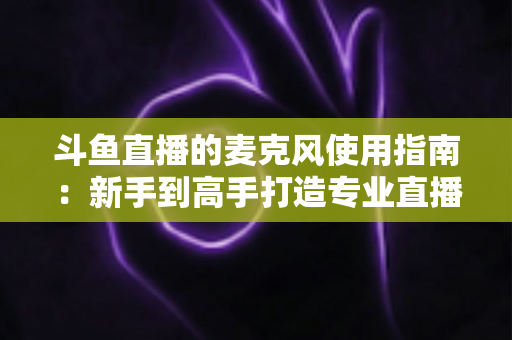 斗鱼直播的麦克风使用指南:新手到高手打造专业直播音质的完整攻略 斗鱼直播的麦克风使用指南:新手到高手打造专业直播音质的完整攻略