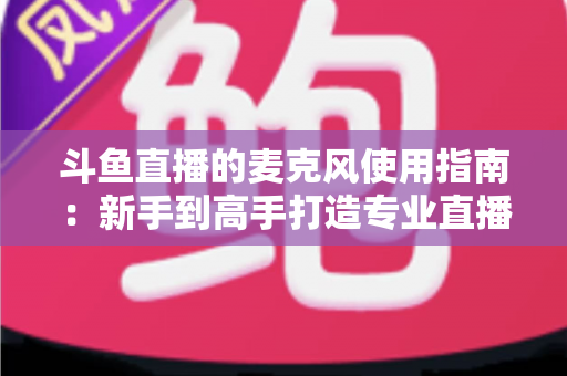斗鱼直播的麦克风使用指南：新手到高手打造专业直播音质的完整攻略