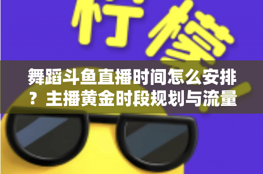 舞蹈斗鱼直播时间怎么安排？主播黄金时段规划与流量增长全攻略