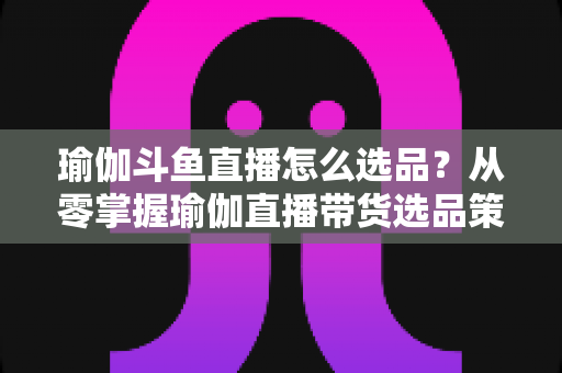 瑜伽斗鱼直播怎么选品?从零掌握瑜伽直播带货选品策略与实战指南 瑜伽斗鱼直播怎么选品?从零掌握瑜伽直播带货选品策略与实战指南