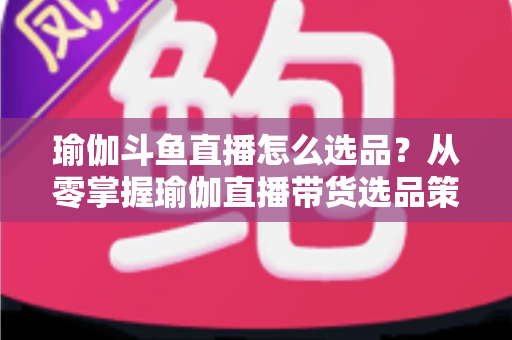 瑜伽斗鱼直播怎么选品？从零掌握瑜伽直播带货选品策略与实战指南